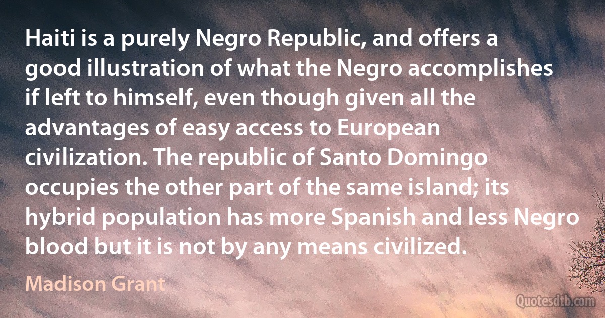 Haiti is a purely Negro Republic, and offers a good illustration of what the Negro accomplishes if left to himself, even though given all the advantages of easy access to European civilization. The republic of Santo Domingo occupies the other part of the same island; its hybrid population has more Spanish and less Negro blood but it is not by any means civilized. (Madison Grant)