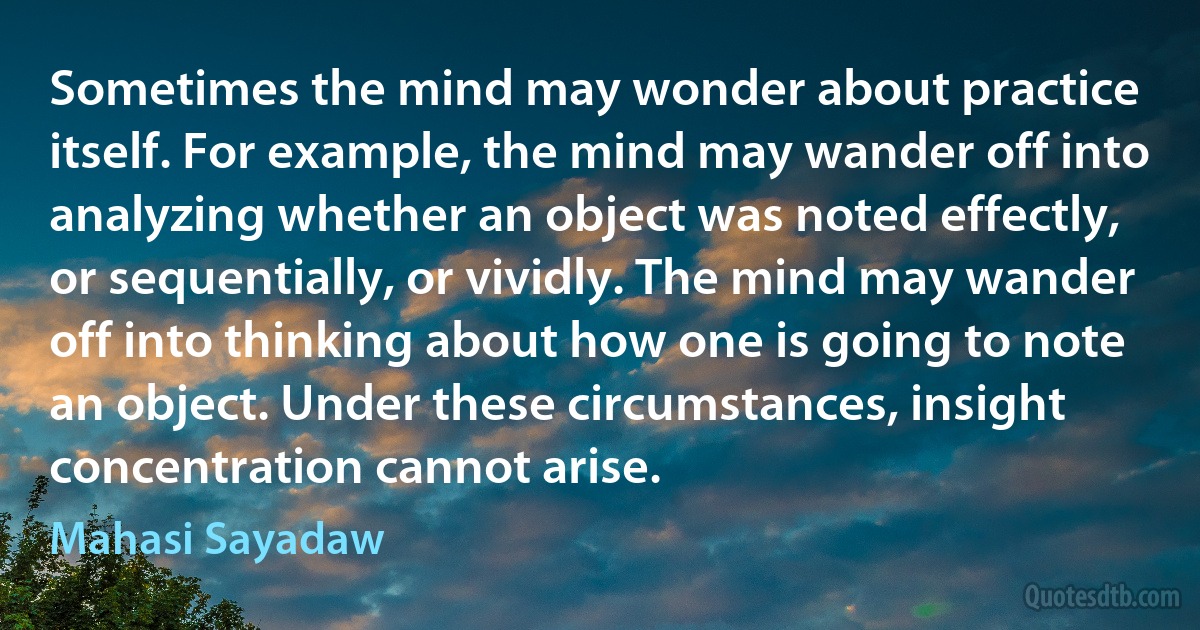 Sometimes the mind may wonder about practice itself. For example, the mind may wander off into analyzing whether an object was noted effectly, or sequentially, or vividly. The mind may wander off into thinking about how one is going to note an object. Under these circumstances, insight concentration cannot arise. (Mahasi Sayadaw)