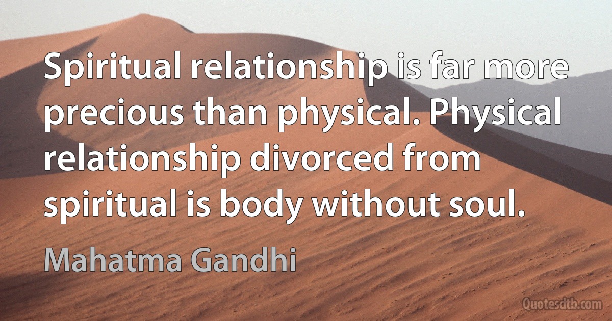 Spiritual relationship is far more precious than physical. Physical relationship divorced from spiritual is body without soul. (Mahatma Gandhi)