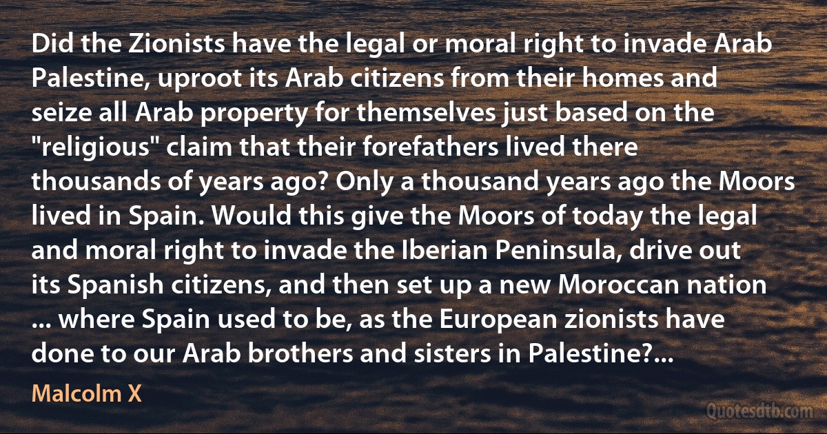 Did the Zionists have the legal or moral right to invade Arab Palestine, uproot its Arab citizens from their homes and seize all Arab property for themselves just based on the "religious" claim that their forefathers lived there thousands of years ago? Only a thousand years ago the Moors lived in Spain. Would this give the Moors of today the legal and moral right to invade the Iberian Peninsula, drive out its Spanish citizens, and then set up a new Moroccan nation ... where Spain used to be, as the European zionists have done to our Arab brothers and sisters in Palestine?... (Malcolm X)