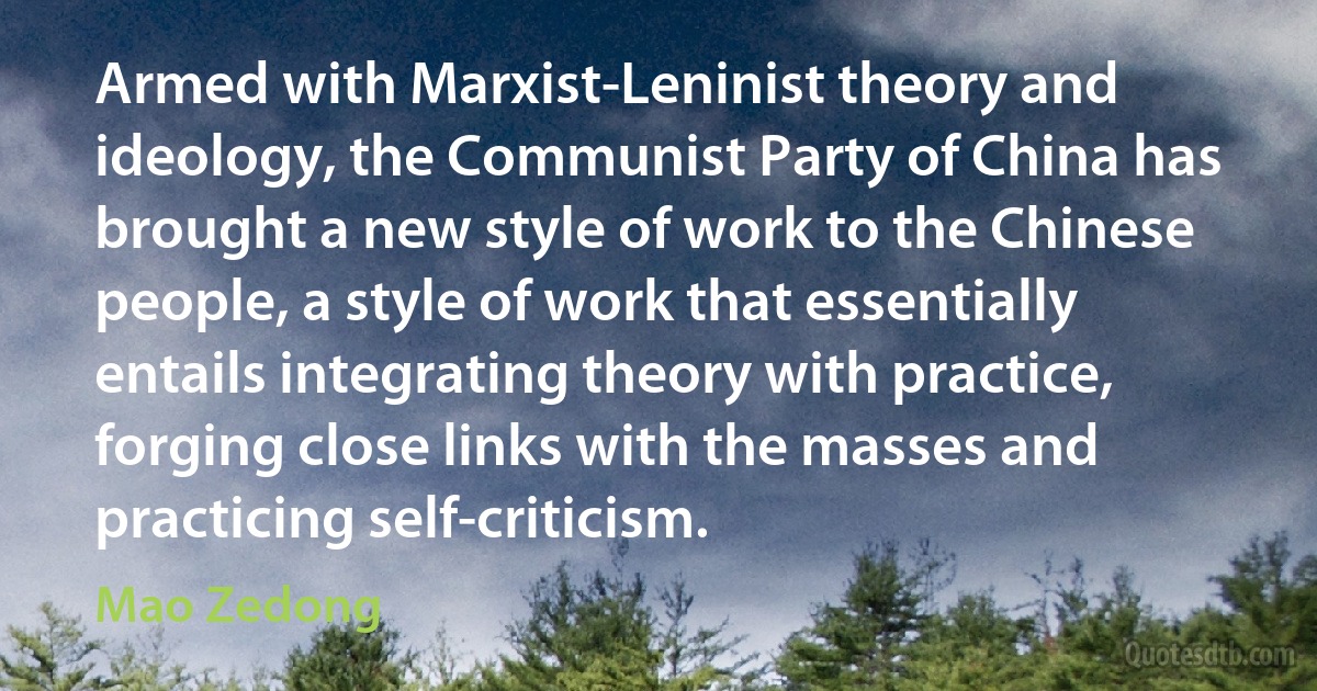 Armed with Marxist-Leninist theory and ideology, the Communist Party of China has brought a new style of work to the Chinese people, a style of work that essentially entails integrating theory with practice, forging close links with the masses and practicing self-criticism. (Mao Zedong)