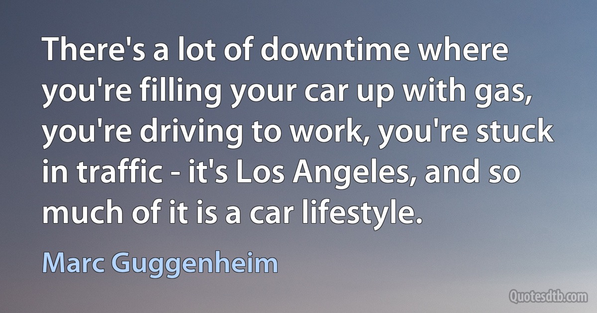 There's a lot of downtime where you're filling your car up with gas, you're driving to work, you're stuck in traffic - it's Los Angeles, and so much of it is a car lifestyle. (Marc Guggenheim)