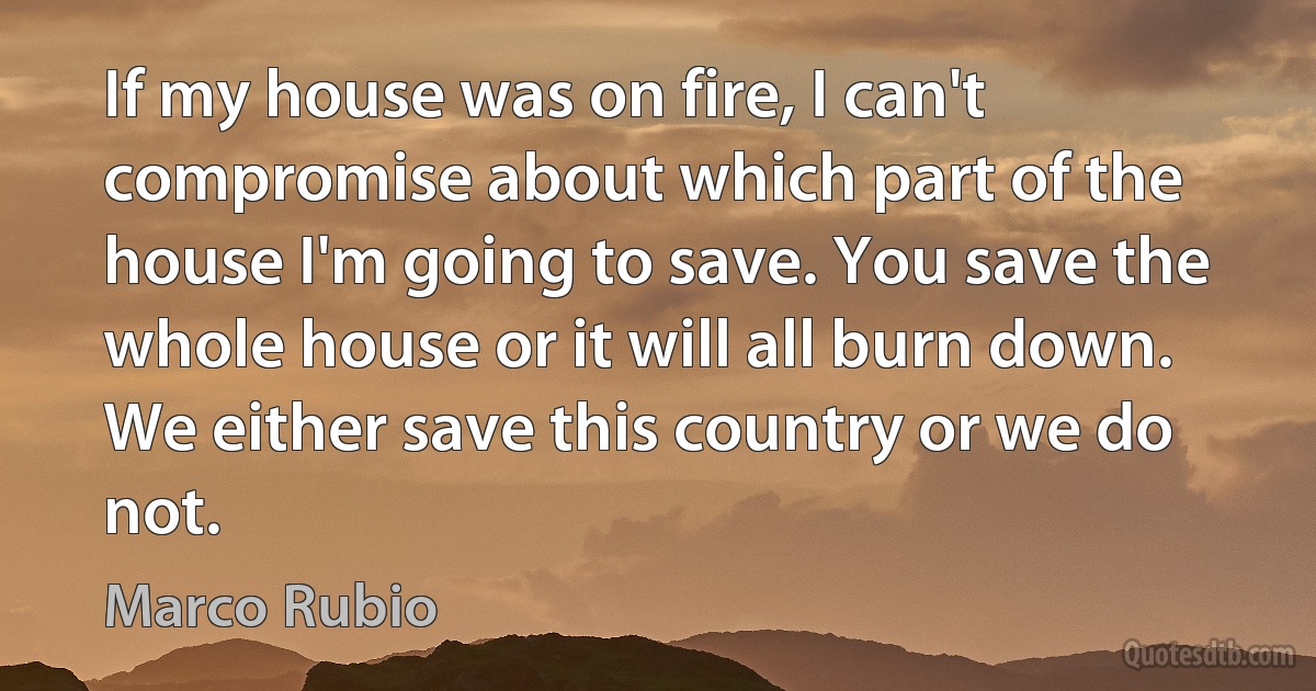 If my house was on fire, I can't compromise about which part of the house I'm going to save. You save the whole house or it will all burn down. We either save this country or we do not. (Marco Rubio)