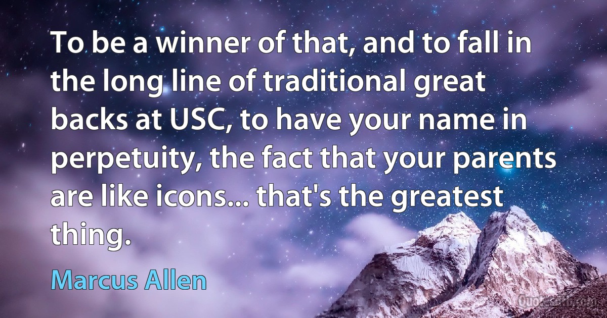 To be a winner of that, and to fall in the long line of traditional great backs at USC, to have your name in perpetuity, the fact that your parents are like icons... that's the greatest thing. (Marcus Allen)