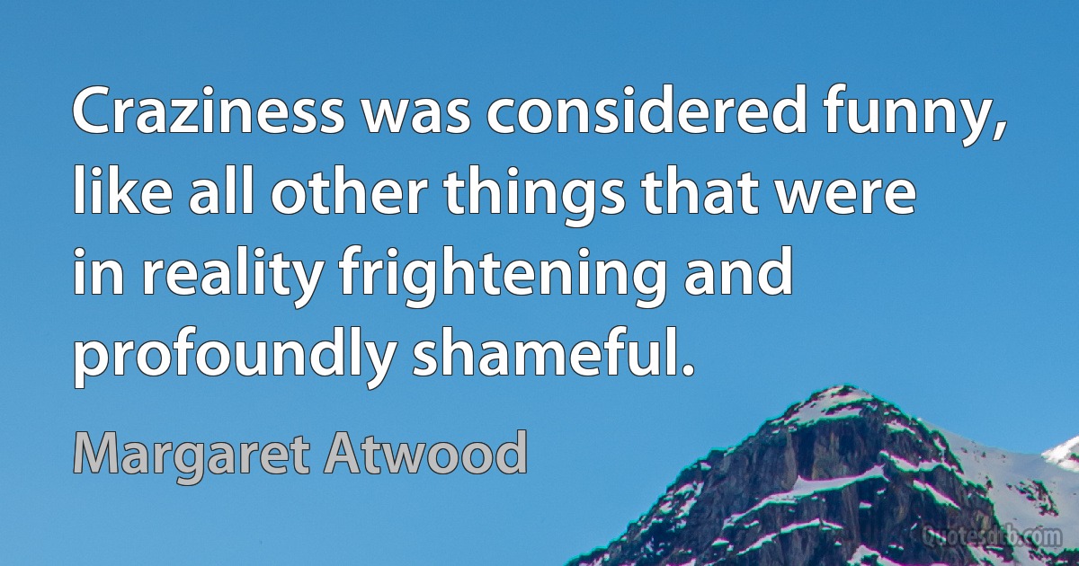 Craziness was considered funny, like all other things that were in reality frightening and profoundly shameful. (Margaret Atwood)