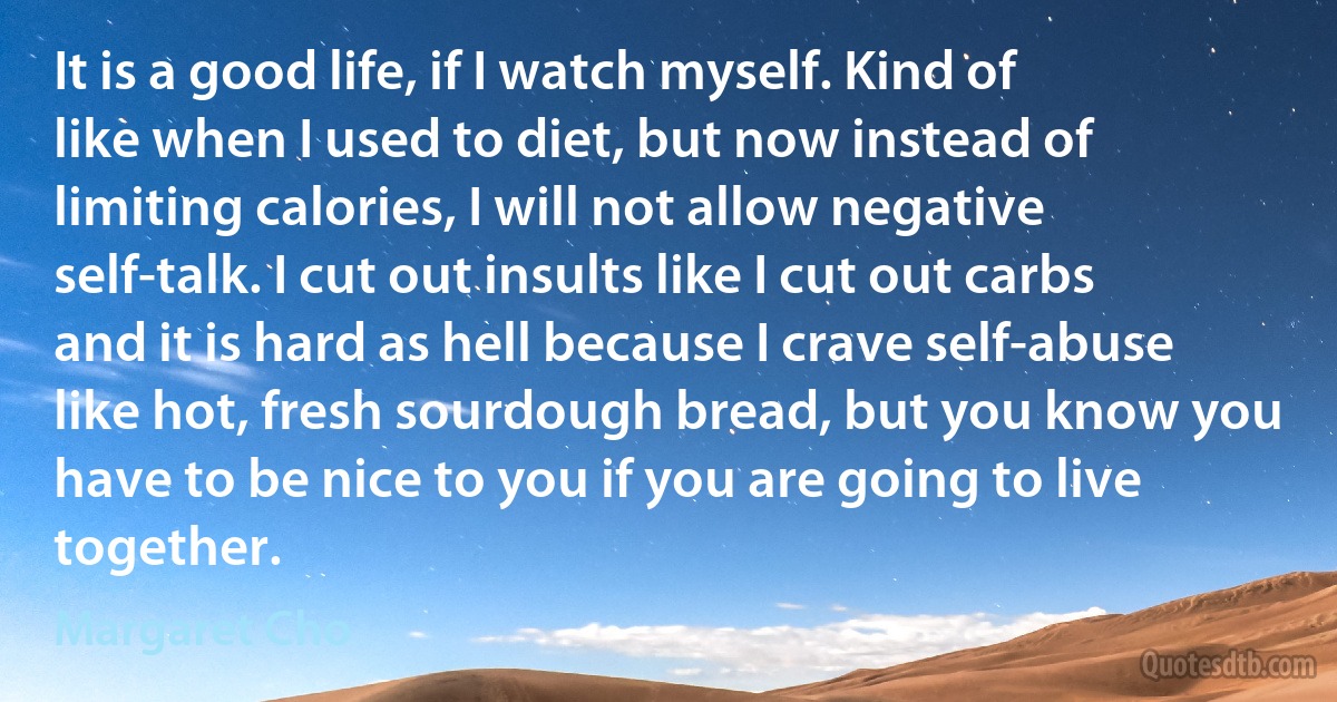 It is a good life, if I watch myself. Kind of like when I used to diet, but now instead of limiting calories, I will not allow negative self-talk. I cut out insults like I cut out carbs and it is hard as hell because I crave self-abuse like hot, fresh sourdough bread, but you know you have to be nice to you if you are going to live together. (Margaret Cho)