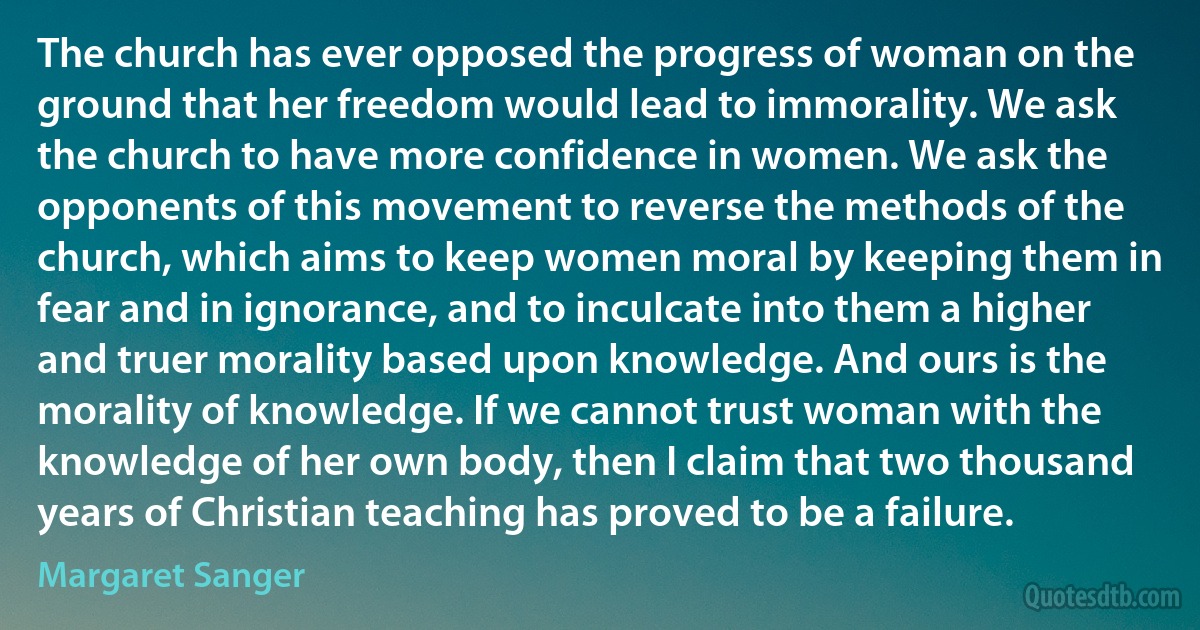 The church has ever opposed the progress of woman on the ground that her freedom would lead to immorality. We ask the church to have more confidence in women. We ask the opponents of this movement to reverse the methods of the church, which aims to keep women moral by keeping them in fear and in ignorance, and to inculcate into them a higher and truer morality based upon knowledge. And ours is the morality of knowledge. If we cannot trust woman with the knowledge of her own body, then I claim that two thousand years of Christian teaching has proved to be a failure. (Margaret Sanger)