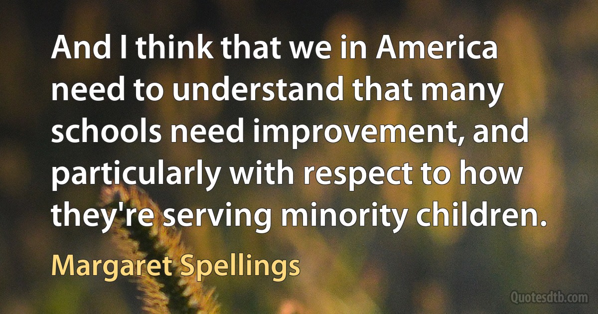 And I think that we in America need to understand that many schools need improvement, and particularly with respect to how they're serving minority children. (Margaret Spellings)