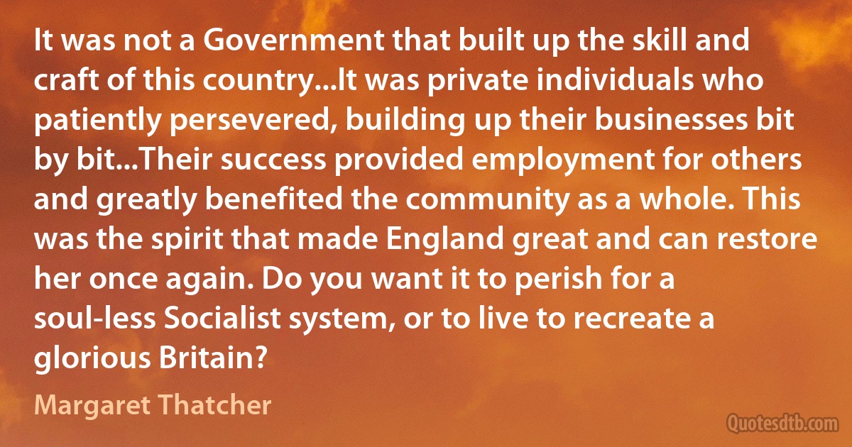 It was not a Government that built up the skill and craft of this country...It was private individuals who patiently persevered, building up their businesses bit by bit...Their success provided employment for others and greatly benefited the community as a whole. This was the spirit that made England great and can restore her once again. Do you want it to perish for a soul-less Socialist system, or to live to recreate a glorious Britain? (Margaret Thatcher)