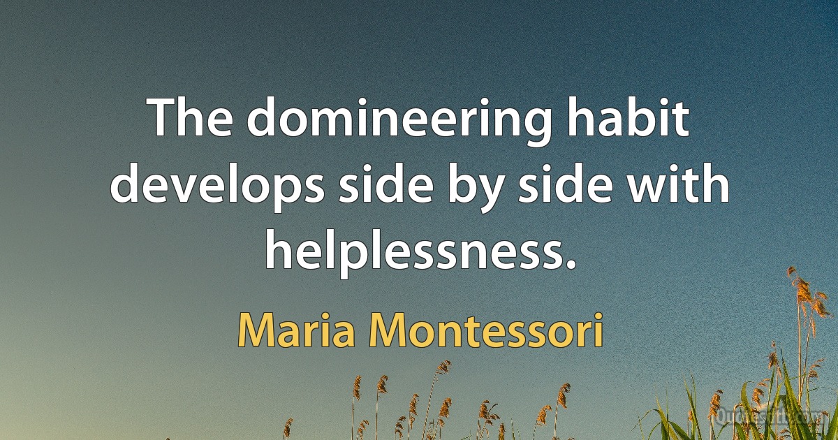 The domineering habit develops side by side with helplessness. (Maria Montessori)