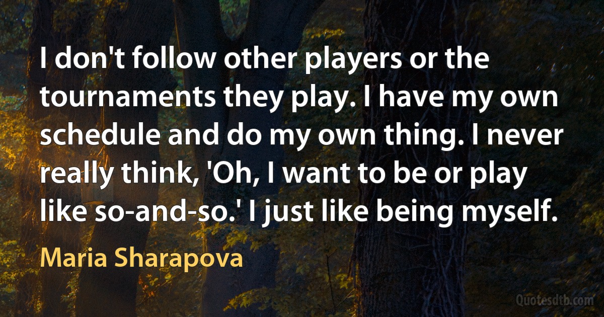 I don't follow other players or the tournaments they play. I have my own schedule and do my own thing. I never really think, 'Oh, I want to be or play like so-and-so.' I just like being myself. (Maria Sharapova)