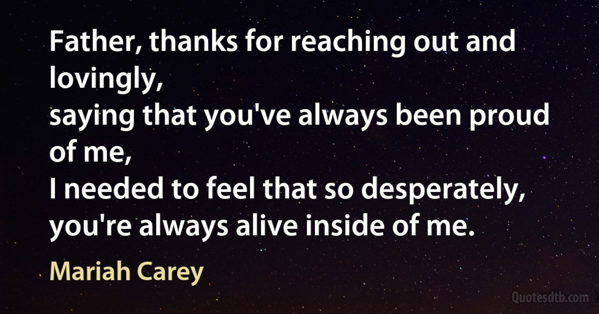 Father, thanks for reaching out and lovingly,
saying that you've always been proud of me,
I needed to feel that so desperately,
you're always alive inside of me. (Mariah Carey)