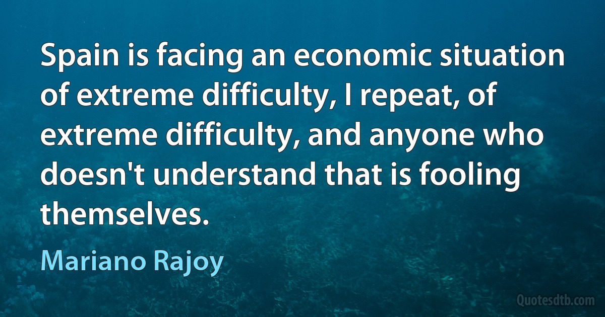 Spain is facing an economic situation of extreme difficulty, I repeat, of extreme difficulty, and anyone who doesn't understand that is fooling themselves. (Mariano Rajoy)