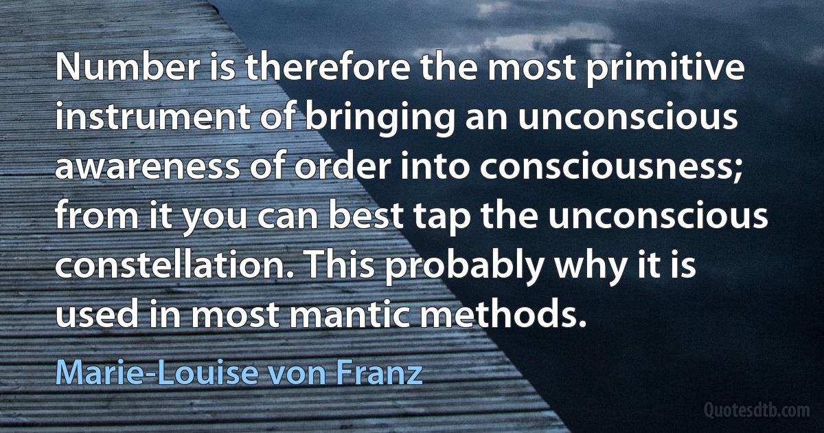 Number is therefore the most primitive instrument of bringing an unconscious awareness of order into consciousness; from it you can best tap the unconscious constellation. This probably why it is used in most mantic methods. (Marie-Louise von Franz)