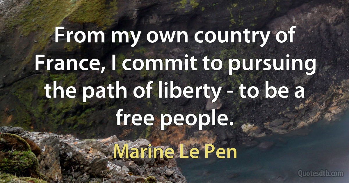 From my own country of France, I commit to pursuing the path of liberty - to be a free people. (Marine Le Pen)