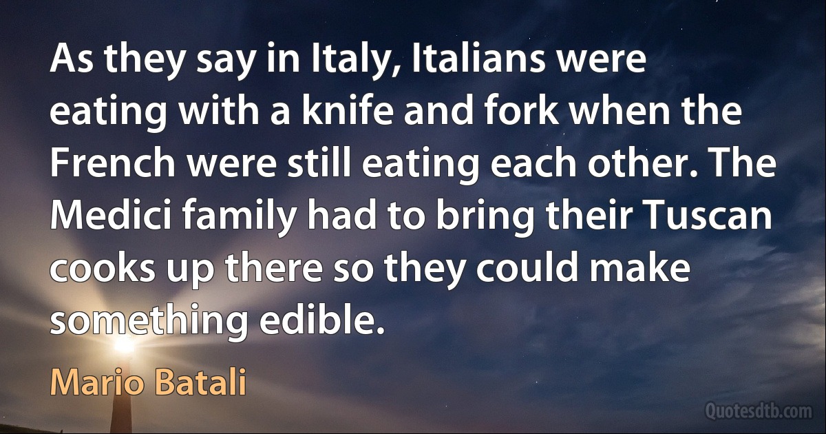 As they say in Italy, Italians were eating with a knife and fork when the French were still eating each other. The Medici family had to bring their Tuscan cooks up there so they could make something edible. (Mario Batali)