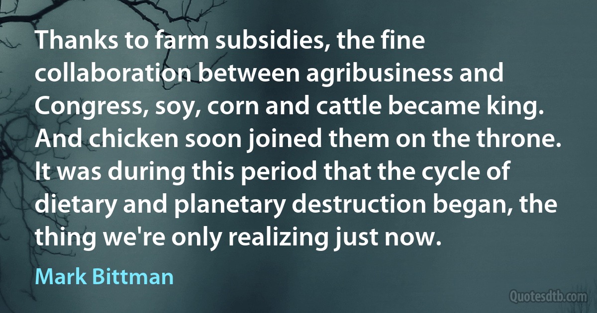 Thanks to farm subsidies, the fine collaboration between agribusiness and Congress, soy, corn and cattle became king. And chicken soon joined them on the throne. It was during this period that the cycle of dietary and planetary destruction began, the thing we're only realizing just now. (Mark Bittman)