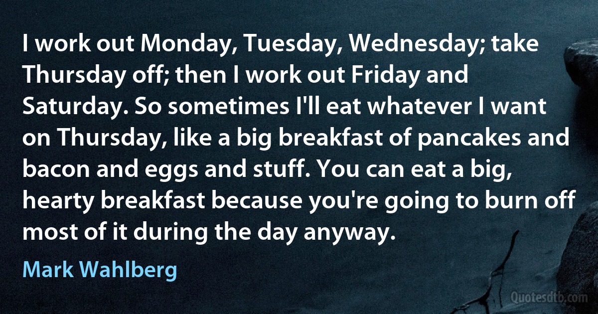 I work out Monday, Tuesday, Wednesday; take Thursday off; then I work out Friday and Saturday. So sometimes I'll eat whatever I want on Thursday, like a big breakfast of pancakes and bacon and eggs and stuff. You can eat a big, hearty breakfast because you're going to burn off most of it during the day anyway. (Mark Wahlberg)