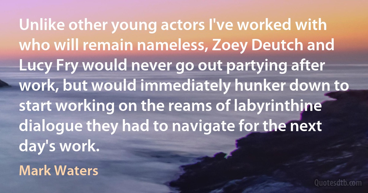 Unlike other young actors I've worked with who will remain nameless, Zoey Deutch and Lucy Fry would never go out partying after work, but would immediately hunker down to start working on the reams of labyrinthine dialogue they had to navigate for the next day's work. (Mark Waters)