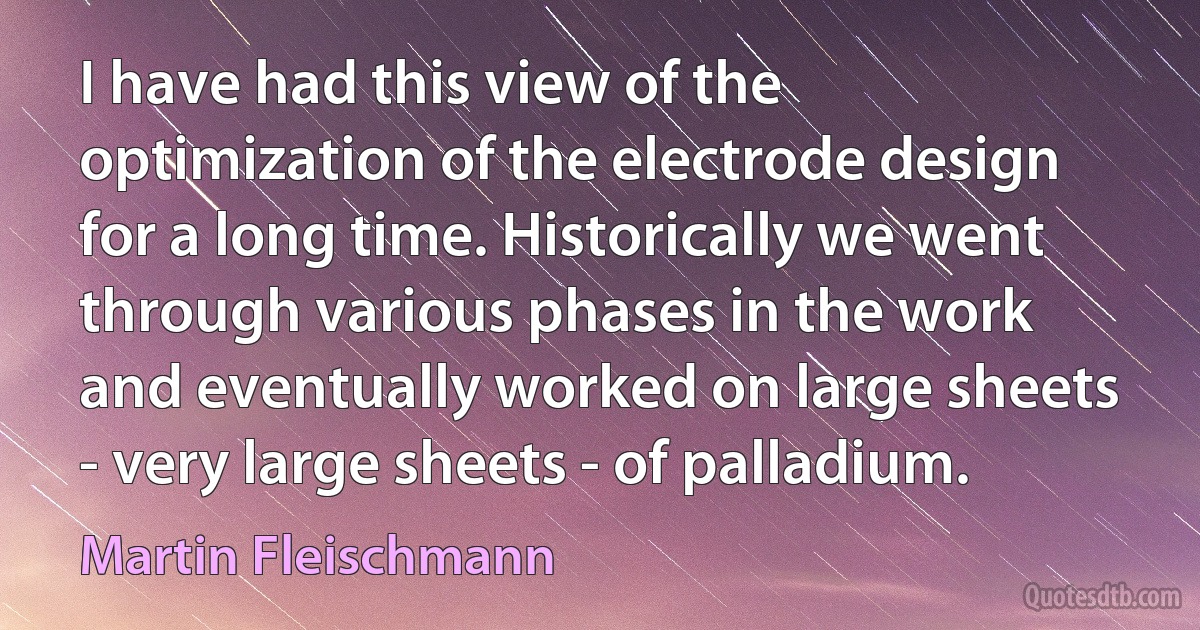 I have had this view of the optimization of the electrode design for a long time. Historically we went through various phases in the work and eventually worked on large sheets - very large sheets - of palladium. (Martin Fleischmann)