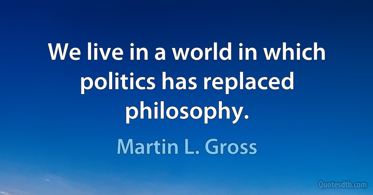 We live in a world in which politics has replaced philosophy. (Martin L. Gross)