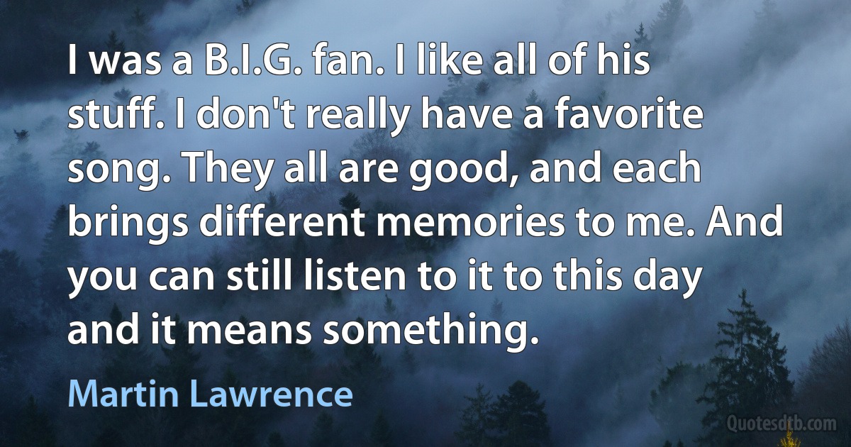 I was a B.I.G. fan. I like all of his stuff. I don't really have a favorite song. They all are good, and each brings different memories to me. And you can still listen to it to this day and it means something. (Martin Lawrence)