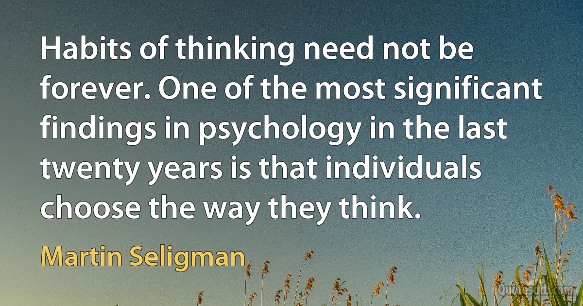 Habits of thinking need not be forever. One of the most significant findings in psychology in the last twenty years is that individuals choose the way they think. (Martin Seligman)