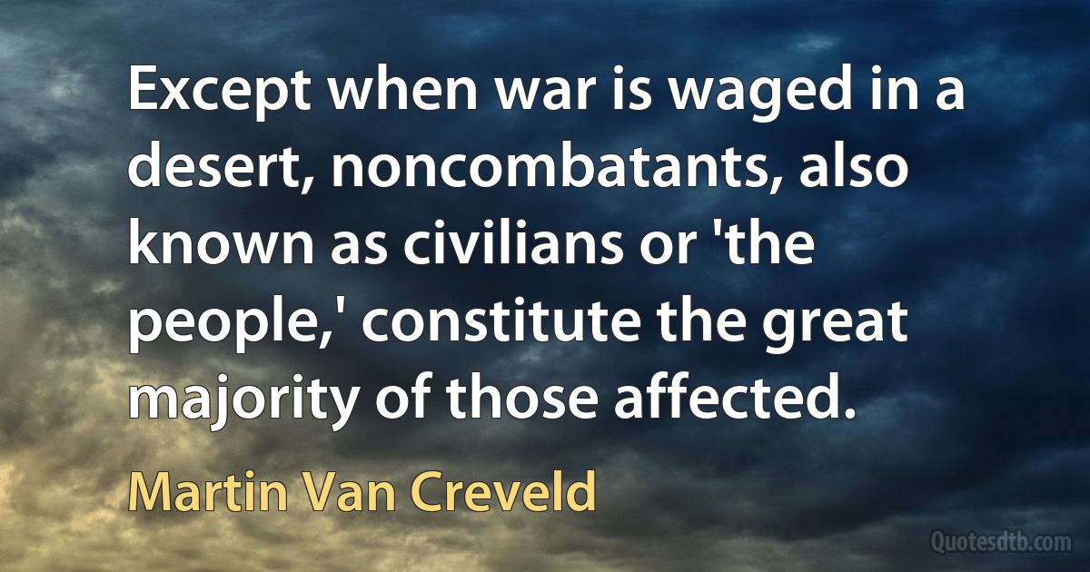 Except when war is waged in a desert, noncombatants, also known as civilians or 'the people,' constitute the great majority of those affected. (Martin Van Creveld)