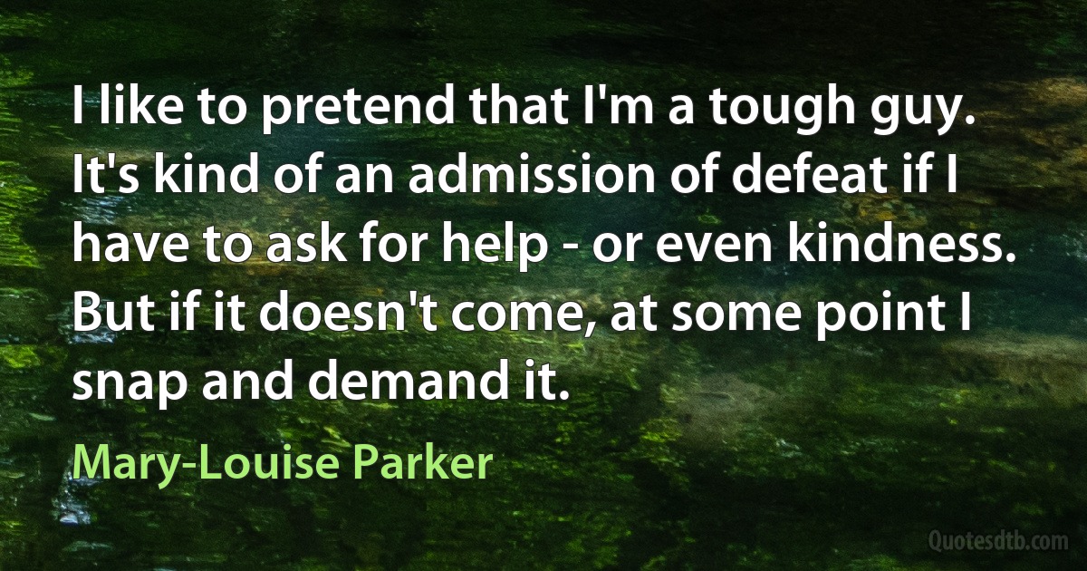 I like to pretend that I'm a tough guy. It's kind of an admission of defeat if I have to ask for help - or even kindness. But if it doesn't come, at some point I snap and demand it. (Mary-Louise Parker)