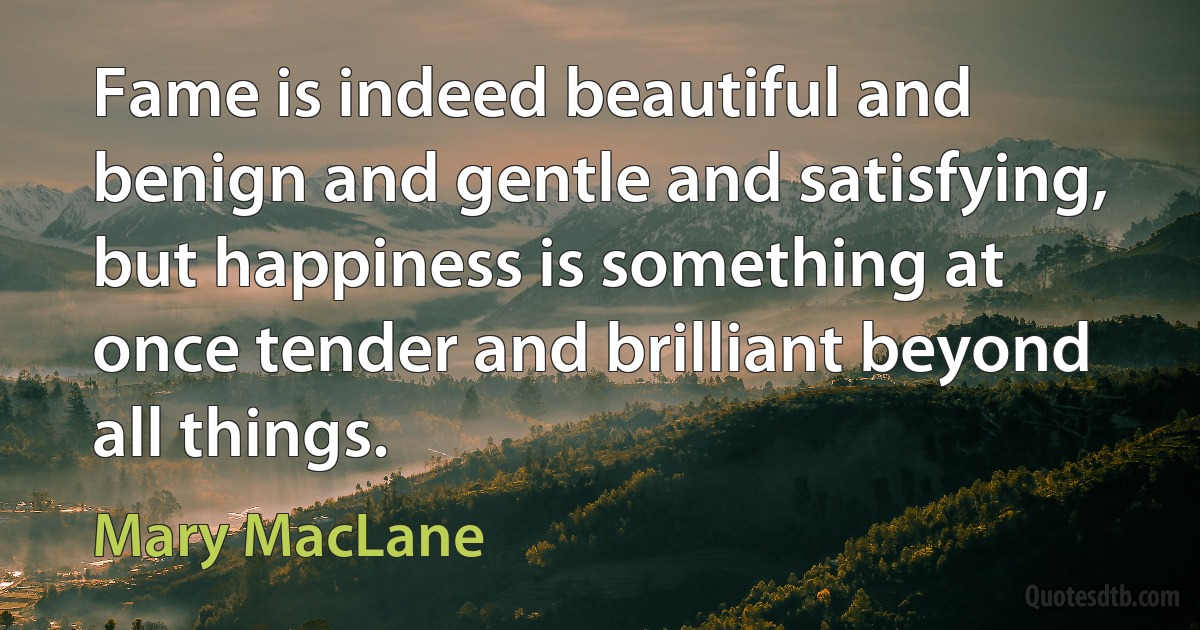 Fame is indeed beautiful and benign and gentle and satisfying, but happiness is something at once tender and brilliant beyond all things. (Mary MacLane)