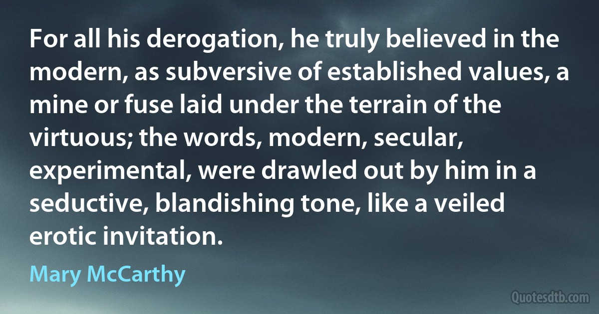 For all his derogation, he truly believed in the modern, as subversive of established values, a mine or fuse laid under the terrain of the virtuous; the words, modern, secular, experimental, were drawled out by him in a seductive, blandishing tone, like a veiled erotic invitation. (Mary McCarthy)