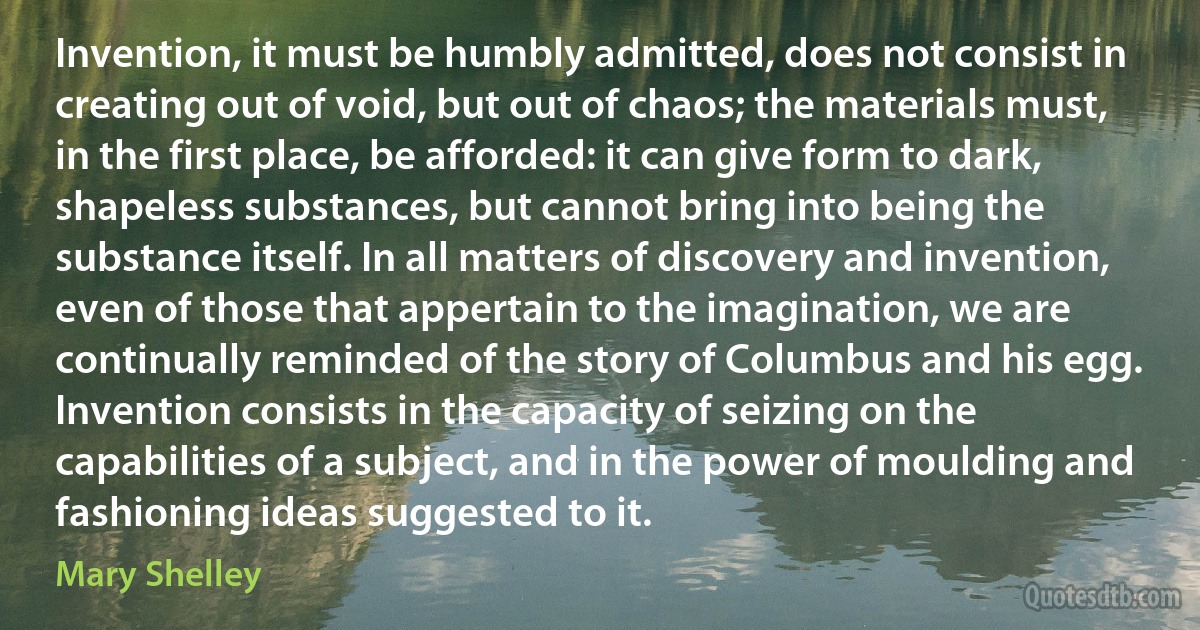 Invention, it must be humbly admitted, does not consist in creating out of void, but out of chaos; the materials must, in the first place, be afforded: it can give form to dark, shapeless substances, but cannot bring into being the substance itself. In all matters of discovery and invention, even of those that appertain to the imagination, we are continually reminded of the story of Columbus and his egg. Invention consists in the capacity of seizing on the capabilities of a subject, and in the power of moulding and fashioning ideas suggested to it. (Mary Shelley)