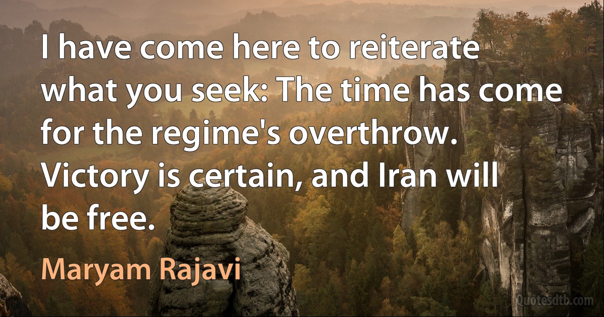 I have come here to reiterate what you seek: The time has come for the regime's overthrow. Victory is certain, and Iran will be free. (Maryam Rajavi)