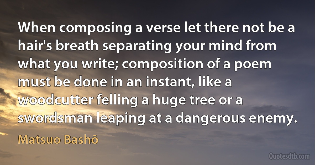 When composing a verse let there not be a hair's breath separating your mind from what you write; composition of a poem must be done in an instant, like a woodcutter felling a huge tree or a swordsman leaping at a dangerous enemy. (Matsuo Bashō)