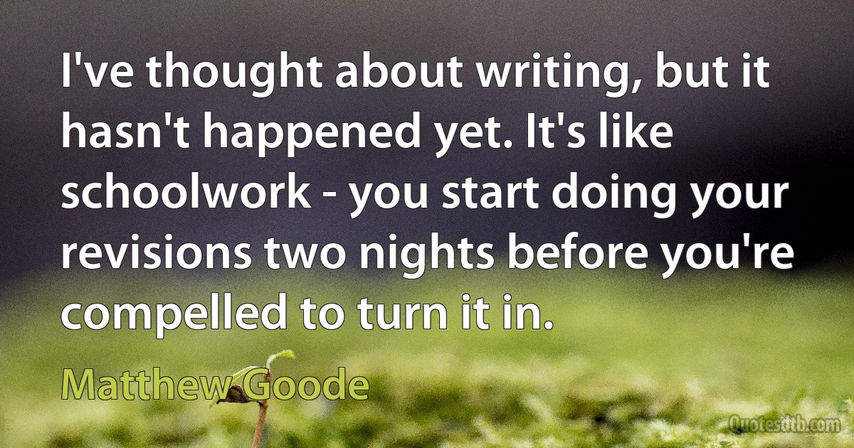 I've thought about writing, but it hasn't happened yet. It's like schoolwork - you start doing your revisions two nights before you're compelled to turn it in. (Matthew Goode)