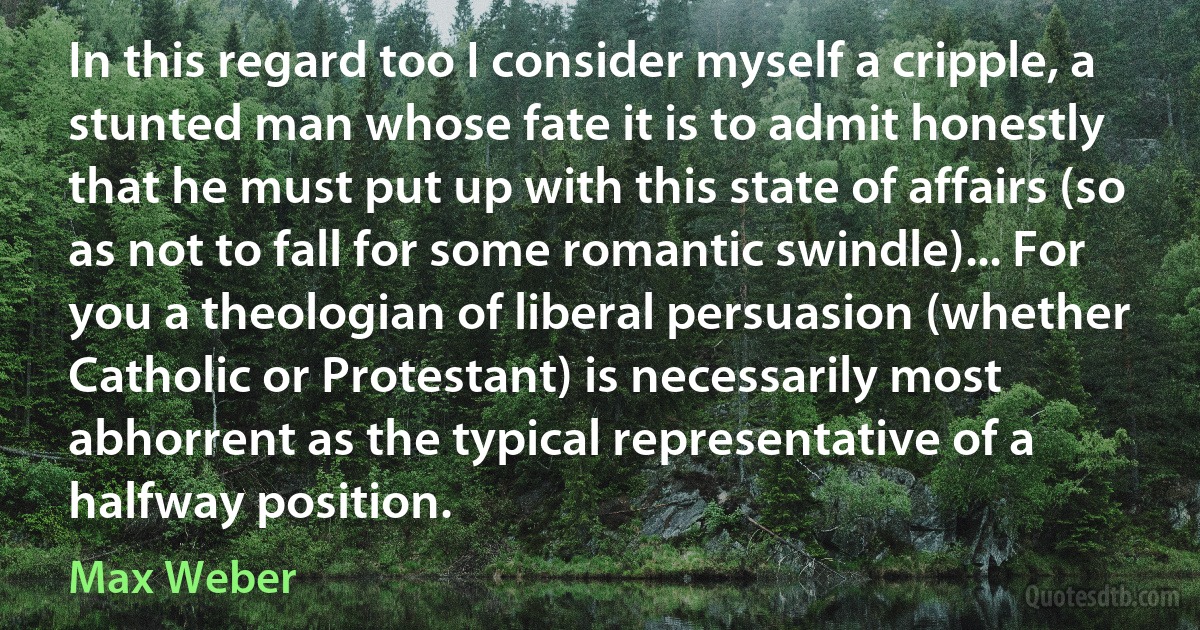 In this regard too I consider myself a cripple, a stunted man whose fate it is to admit honestly that he must put up with this state of affairs (so as not to fall for some romantic swindle)... For you a theologian of liberal persuasion (whether Catholic or Protestant) is necessarily most abhorrent as the typical representative of a halfway position. (Max Weber)