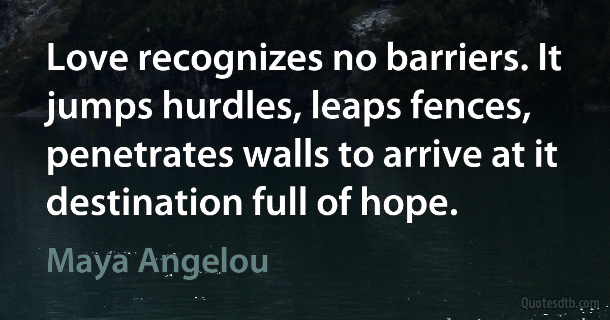 Love recognizes no barriers. It jumps hurdles, leaps fences, penetrates walls to arrive at it destination full of hope. (Maya Angelou)