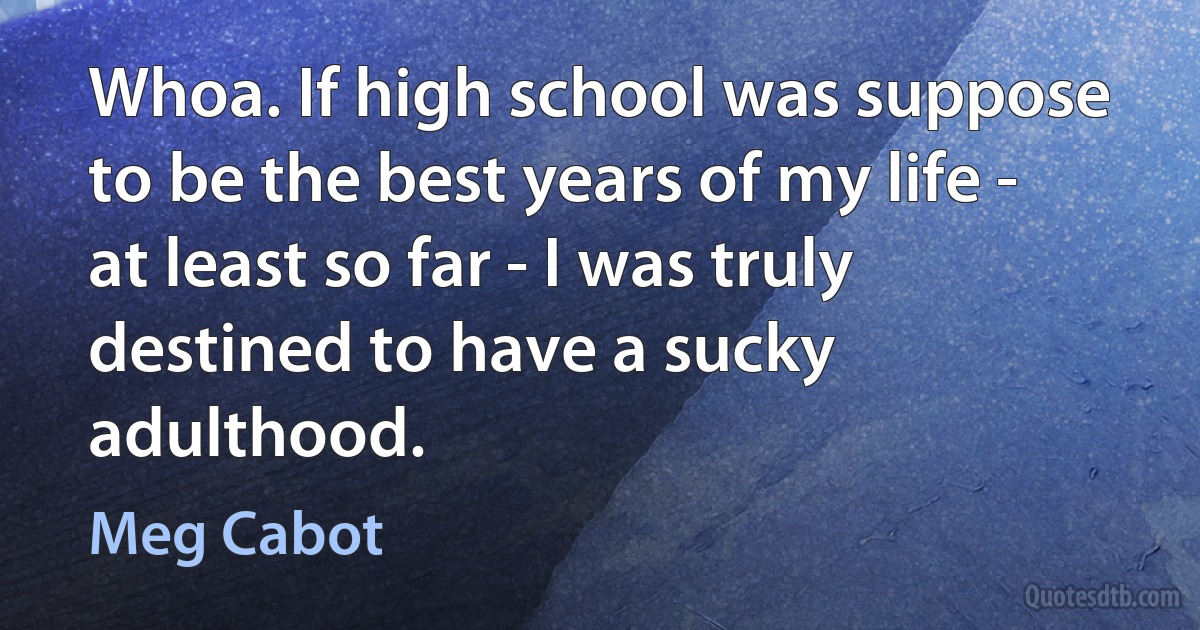 Whoa. If high school was suppose to be the best years of my life - at least so far - I was truly destined to have a sucky adulthood. (Meg Cabot)