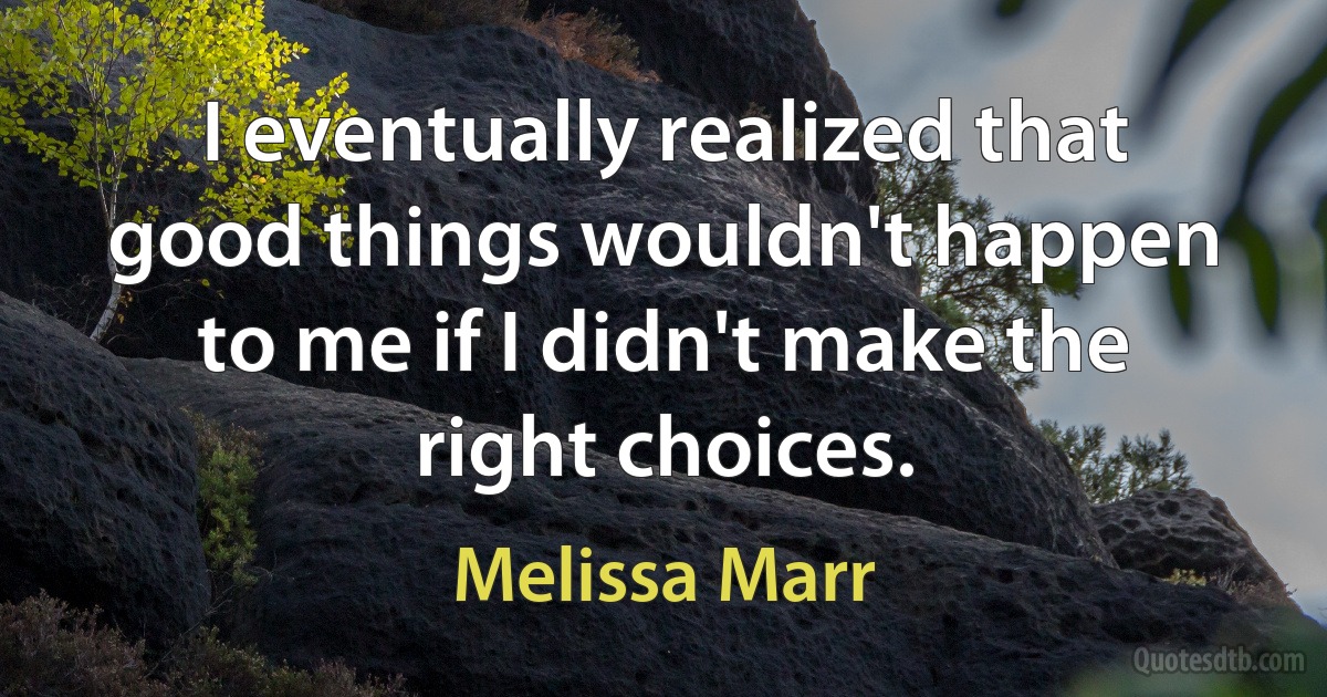 I eventually realized that good things wouldn't happen to me if I didn't make the right choices. (Melissa Marr)