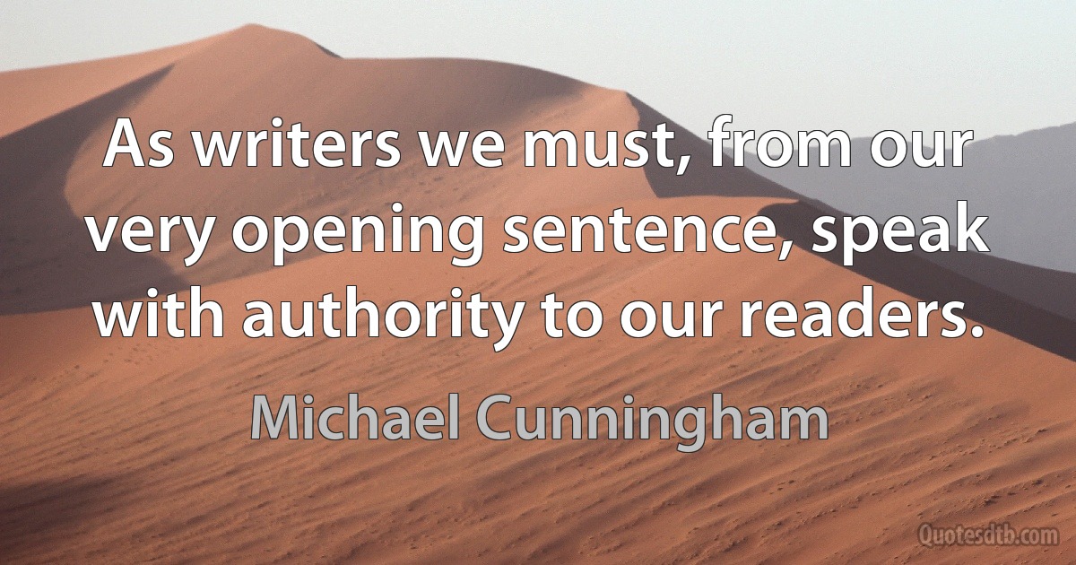 As writers we must, from our very opening sentence, speak with authority to our readers. (Michael Cunningham)