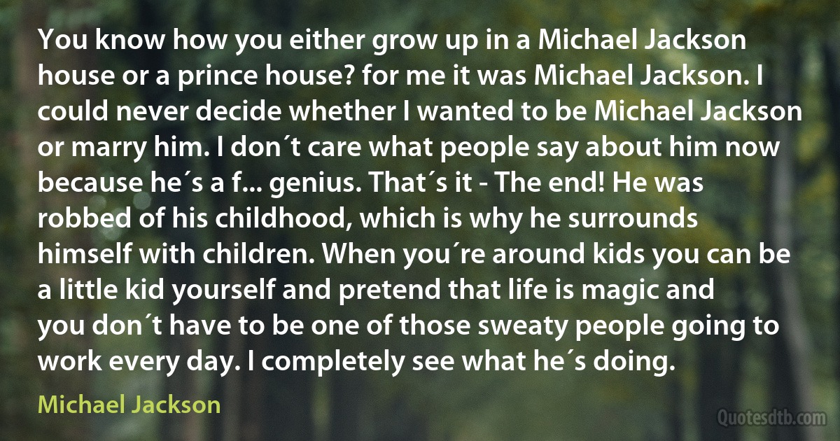 You know how you either grow up in a Michael Jackson house or a prince house? for me it was Michael Jackson. I could never decide whether I wanted to be Michael Jackson or marry him. I don´t care what people say about him now because he´s a f... genius. That´s it - The end! He was robbed of his childhood, which is why he surrounds himself with children. When you´re around kids you can be a little kid yourself and pretend that life is magic and you don´t have to be one of those sweaty people going to work every day. I completely see what he´s doing. (Michael Jackson)