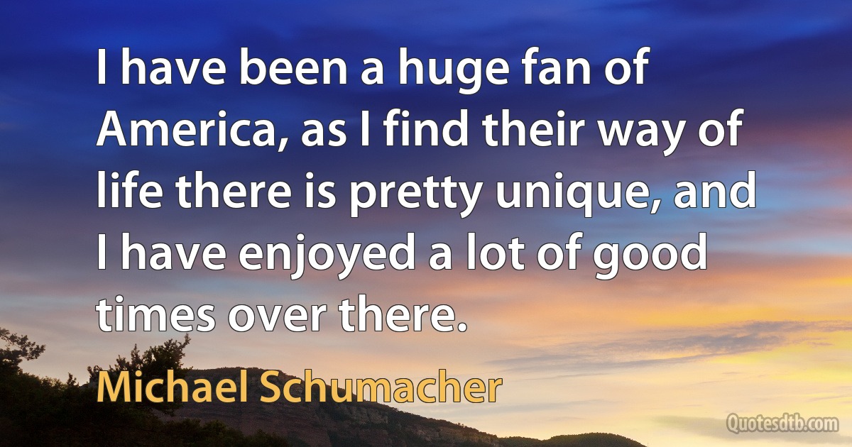 I have been a huge fan of America, as I find their way of life there is pretty unique, and I have enjoyed a lot of good times over there. (Michael Schumacher)