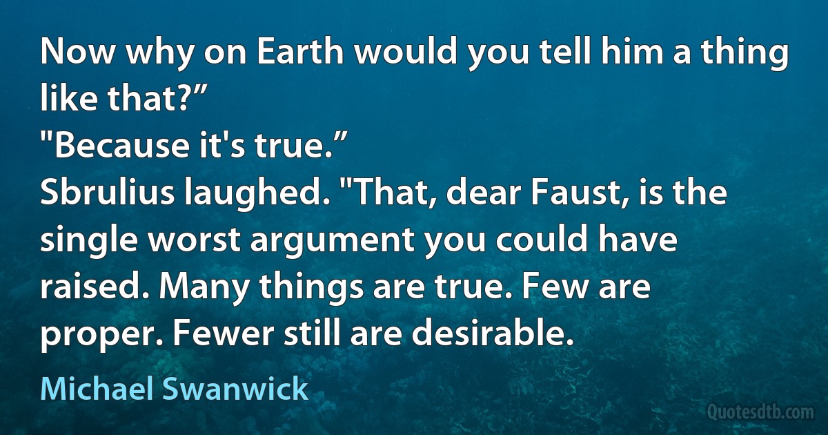 Now why on Earth would you tell him a thing like that?”
"Because it's true.”
Sbrulius laughed. "That, dear Faust, is the single worst argument you could have raised. Many things are true. Few are proper. Fewer still are desirable. (Michael Swanwick)