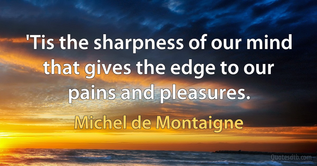 'Tis the sharpness of our mind that gives the edge to our pains and pleasures. (Michel de Montaigne)