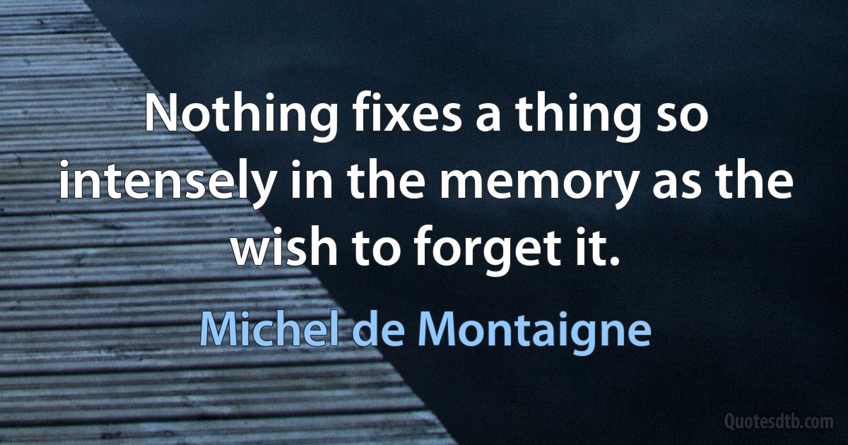 Nothing fixes a thing so intensely in the memory as the wish to forget it. (Michel de Montaigne)