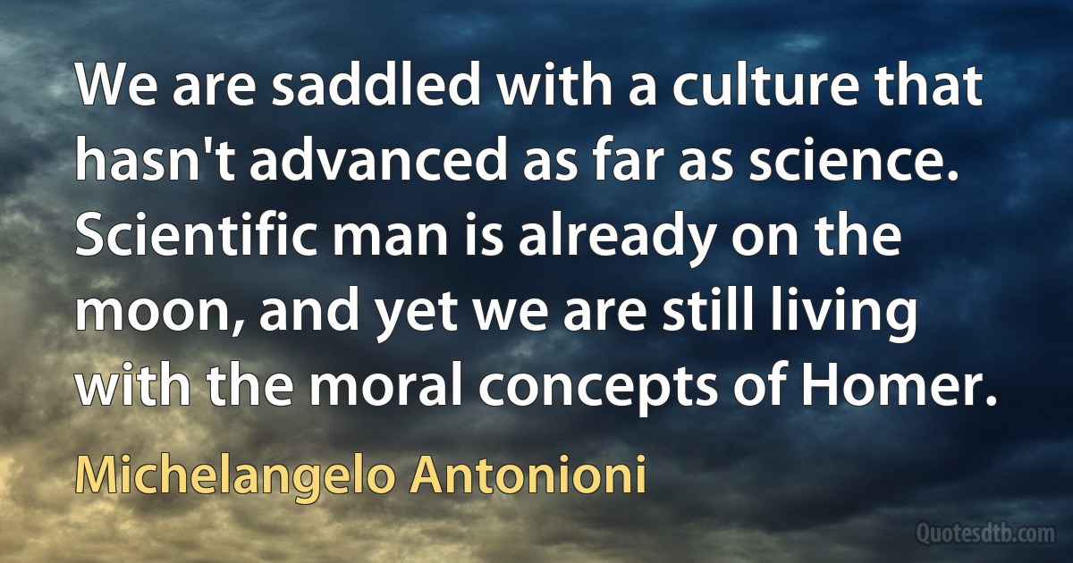 We are saddled with a culture that hasn't advanced as far as science. Scientific man is already on the moon, and yet we are still living with the moral concepts of Homer. (Michelangelo Antonioni)