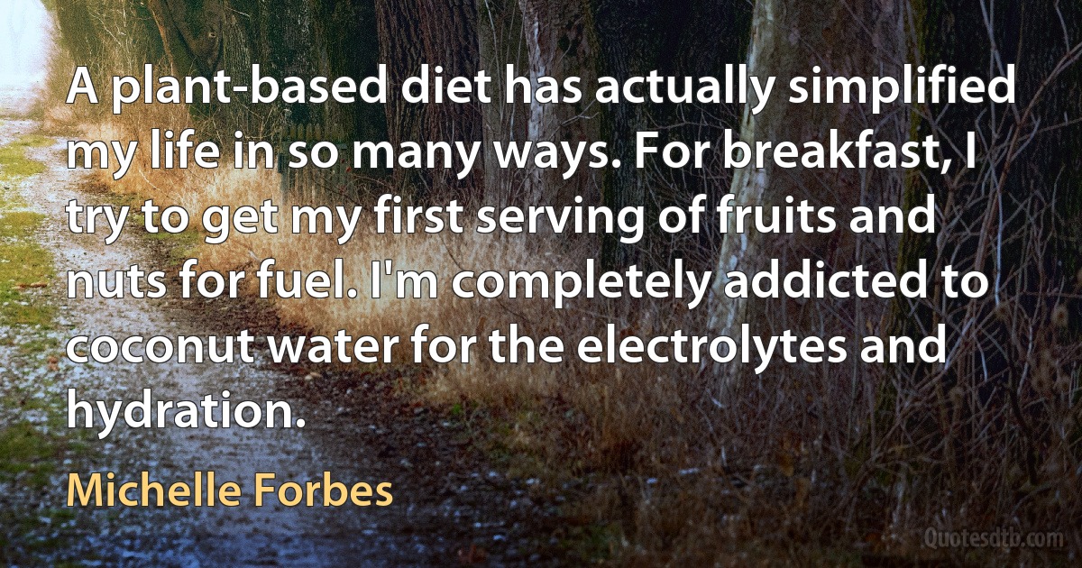 A plant-based diet has actually simplified my life in so many ways. For breakfast, I try to get my first serving of fruits and nuts for fuel. I'm completely addicted to coconut water for the electrolytes and hydration. (Michelle Forbes)