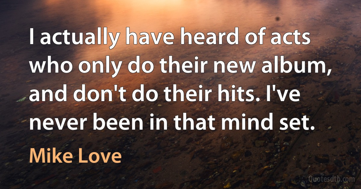 I actually have heard of acts who only do their new album, and don't do their hits. I've never been in that mind set. (Mike Love)