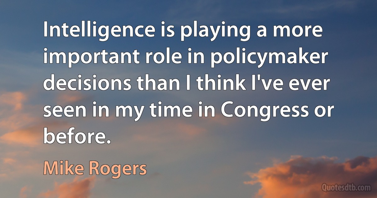 Intelligence is playing a more important role in policymaker decisions than I think I've ever seen in my time in Congress or before. (Mike Rogers)