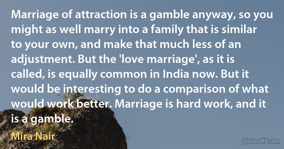 Marriage of attraction is a gamble anyway, so you might as well marry into a family that is similar to your own, and make that much less of an adjustment. But the 'love marriage', as it is called, is equally common in India now. But it would be interesting to do a comparison of what would work better. Marriage is hard work, and it is a gamble. (Mira Nair)